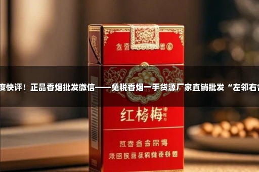 深度快评！正品香烟批发微信——免税香烟一手货源厂家直销批发“左邻右舍”