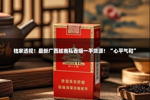 独家透视！最新广西越南私香烟一手货源！“心平气和”